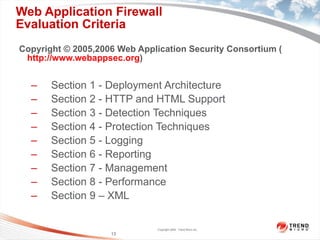 Web Application Firewall  Evaluation Criteria Copyright © 2005,2006 Web Application Security Consortium ( http://www.webappsec.org ) Section 1 - Deployment Architecture Section 2 - HTTP and HTML Support Section 3 - Detection Techniques Section 4 - Protection Techniques Section 5 - Logging Section 6 - Reporting Section 7 - Management Section 8 - Performance Section 9 – XML 