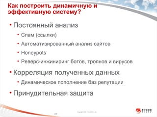 Как построить динамичную и эффективную систему? Постоянный анализ Спам (ссылки) Автоматизированный анализ сайтов Honeypots Реверс-инжиниринг ботов, троянов и вирусов  Корреляция полученных данных Динамическое пополнение баз   репутации Принудительная защита 