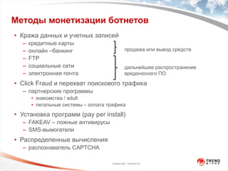 Методы монетизации ботнетов Кража данных и учетных записей кредитные карты онлайн –банкинг FTP социальные сети электронная почта Click Fraud  и перехват поискового трафика партнерские программы знакомства /  adult легальные системы – оплата трафика Установка программ  (pay per install) FAKEAV –  ложные антивирусы SMS -вымогатели Распределенные вычисления распознаватель  CAPTCHA дальнейшее распространение вредоносного ПО продажа или вывод средств 