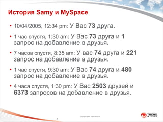 История  Samy  и  MySpace  10/04/2005, 12:34 pm:  У Вас   73   друга . 1  час спустя , 1:30 am:  У Вас   73   друга и  1   запрос на добавление в друзья . 7  часов спустя , 8:35 am:  У вас  74   друга и  221   запрос на добавление в друзья . 1  час спустя , 9:30 am:  У Вас  74   друга и   480   запрос на добавление в друзья. 4   часа спустя ,  1 :30 pm:  У Вас  2503   друзей и  6373   запросов на добавление в друзья . 