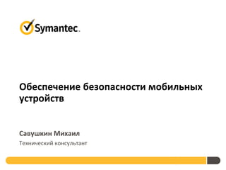 Обеспечение безопасности мобильных
устройств


Савушкин Михаил
Технический консультант

                          Symantec-RISSPA
 