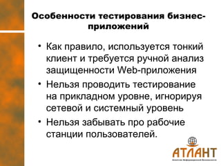 Особенности тестирования бизнес-приложений Как правило, используется тонкий клиент и требуется ручной анализ защищенности  Web- приложения Нельзя проводить тестирование на прикладном уровне, игнорируя сетевой и системный уровень Нельзя забывать про рабочие станции пользователей.  