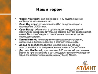 Наши герои Фрэнк Абигнейл ;  был приговорен к 12 годам лишения свободы за мошенничество. Саад Ичуафни ;  разыскивается ФБР за организацию и проведение  DDOS- атак. Оуен Вокер ;  обвинялся в организации международной преступной хакерской группы, во взломе систем, создании бот-сетей. Был освобожден от заключения, так как не достиг совершеннолетия.  Кевин Митник ;  неоднократно совершал преступления, связанные с проникновением в компьютерные сети. Дэвид Кернелл ;  предъявлено обвинение во взломе электронной почты американского политика Сары Палин. Джозеф МакЭлрой ;  приговорен к 200 часам  общественных работ за проникновение в сеть государственного учреждения  США. На момент проникновения ему было 16 лет.  