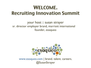 WELCOME.
Recruiting Innovation Summit
            your host :: susan strayer
sr. director employer brand, marriott international
                  founder, exaqueo




     www.exaqueo.com | brand. talent. careers.
                @SusanStrayer
 