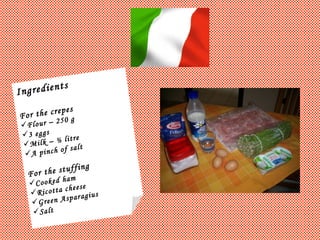 Ingredients For the crepes Flour – 250 g 3 eggs Milk – ½ litre A pinch of salt For the stuffing Cooked ham Ricotta cheese Green Asparagius Salt 