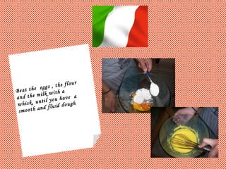 Beat the  eggs , the flour  and the milk with a  whisk, until you have  a  smooth and fluid dough 