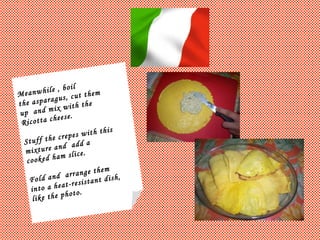 Meanwhile , boil  the asparagus, cut them  up  and mix with the  Ricotta cheese.  Stuff the crepes with this mixture and  add a  cooked ham slice. Fold and  arrange them  into a heat-resistant dish, like the photo. 
