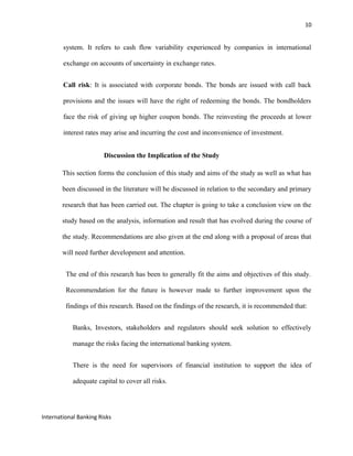 10
system. It refers to cash flow variability experienced by companies in international
exchange on accounts of uncertainty in exchange rates.
Call risk: It is associated with corporate bonds. The bonds are issued with call back
provisions and the issues will have the right of redeeming the bonds. The bondholders
face the risk of giving up higher coupon bonds. The reinvesting the proceeds at lower
interest rates may arise and incurring the cost and inconvenience of investment.
Discussion the Implication of the Study
This section forms the conclusion of this study and aims of the study as well as what has
been discussed in the literature will be discussed in relation to the secondary and primary
research that has been carried out. The chapter is going to take a conclusion view on the
study based on the analysis, information and result that has evolved during the course of
the study. Recommendations are also given at the end along with a proposal of areas that
will need further development and attention.
The end of this research has been to generally fit the aims and objectives of this study.
Recommendation for the future is however made to further improvement upon the
findings of this research. Based on the findings of the research, it is recommended that:
Banks, Investors, stakeholders and regulators should seek solution to effectively
manage the risks facing the international banking system.
There is the need for supervisors of financial institution to support the idea of
adequate capital to cover all risks.
International Banking Risks
 