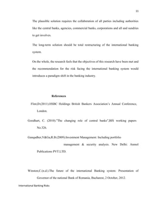 11
The plausible solution requires the collaboration of all parties including authorities
like the central banks, agencies, commercial banks, corporations and all and sundries
to get involves.
The long-term solution should be total restructuring of the international banking
system.
On the whole, the research feels that the objectives of this research have been met and
the recommendation for the risk facing the international banking system would
introduces a paradigm shift in the banking industry.
References
Flint,D.(2011).HSBC Holdings British Bankers Association’s Annual Conference,
London.
Goodhart, C. (2010).”The changing role of central banks”,BIS working papers
No.326.
Ganqadher,V&Ga,R.B.(2009).Investment Management: Including portfolio
management & security analysis. New Delhi: Anmol
Publications PVT.LTD.
Winston,C.(n.d.).The future of the international Banking system: Presentation of
Governor of the national Bank of Romania, Bucharest, 2 October, 2012.
International Banking Risks
 