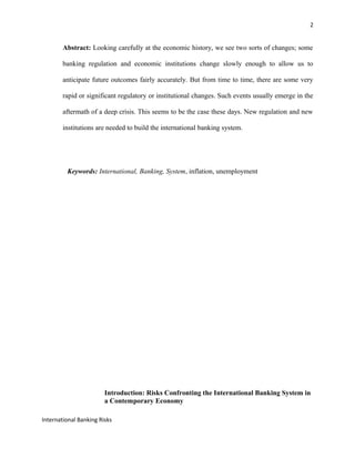 2
Abstract: Looking carefully at the economic history, we see two sorts of changes; some
banking regulation and economic institutions change slowly enough to allow us to
anticipate future outcomes fairly accurately. But from time to time, there are some very
rapid or significant regulatory or institutional changes. Such events usually emerge in the
aftermath of a deep crisis. This seems to be the case these days. New regulation and new
institutions are needed to build the international banking system.
Keywords: International, Banking, System, inflation, unemployment
Introduction: Risks Confronting the International Banking System in
a Contemporary Economy
International Banking Risks
 