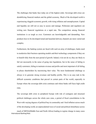 3
The challenges that banks face today are of the highest order. Sovereign debt crises are
destabilizing financial markets and the global economy. Much of the developed world is
experiencing sluggish economic growth, with rising inflation and unemployment. Capital
and liquidity are still not so easy to access and manage. Politicians and regulators are
writing new financial regulations at a rapid rate. The competition among financial
institutions is as tough as ever. Customers are knowledgeable and demanding. New
products have to be developed tested and launched delivery channels are more varied and
complex.
Furthermore, the banking system are faced with such an array of challenges, banks need
to modernize their business operating models and their technology components if they are
to benefit fully from the next period of growth. Indeed, it do not do so, they are likely to
fail not necessarily in the sense of going into liquidation, but in the sense of failing to
satisfy customers, failing to maintain revenue and profits and most important of all failing
to please shareholders by maximizing their value. The most fundamental challenge as
always is to generate strong revenues and healthy profits. This is no easy task in the
difficult economic conditions that prevail in certain parts of the world, especially in
Europe where the sovereign debt crisis continues and where banks still faces high credit
risks.
The sovereign debt crisis in peripheral Europe with risk of contagion and structural
political challenges across the whole euro zone, a period of fiscal consolidation in the
West with varying degrees of political buy-in commodity and food inflation across much
of the developing world, an unprecedented wave of social and political disturbance across
much of MENA(Middle East and North Africa) leading to regime change in many cases
International Banking Risks
 