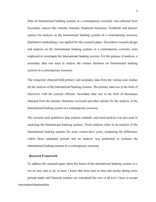 5
Data on International banking systems in a contemporary economy was collected from
Secondary sources like Articles, Journals, Empirical literatures, Textbooks and Internet
sources for analysis on the International banking systems in a contemporary economy
Qualitative methodology was applied for this research paper. Descriptive research design
and analysis on the International banking systems in a contemporary economy were
employed to investigate the International banking systems. For the purpose of analysis, a
secondary data was used to analyse the various literature on International banking
systems in a contemporary economy.
The researcher obtained both primary and secondary data from the various case studies
for the analysis of the International banking systems. The primary data was in the form of
interviews with the concern officials. Secondary data was in the form of documents
obtained from the internet, literatures reviewed and other articles for the analysis of the
International banking system in a contemporary economy.
The research used qualitative data analysis methods, and trend analysis was also used in
analyzing the International banking systems. Trend analysis refers to an analysis of the
International banking systems for some conservative years, comparing the differences
within those stipulated periods and an analysis was performed to evaluate the
International banking systems in a contemporary economy.
Research Framework
To address this research paper about the future of the international banking system, it is
not an easy task at all, at least, I know that from time to time and mostly during crisis
periods banks and financial markets are considered the root of all evil. I have to accept
International Banking Risks
 