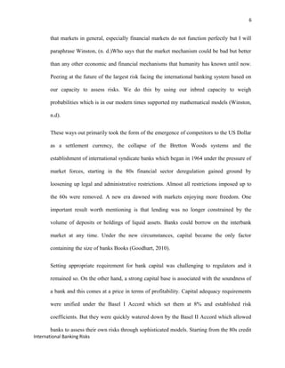 6
that markets in general, especially financial markets do not function perfectly but I will
paraphrase Winston, (n. d.)Who says that the market mechanism could be bad but better
than any other economic and financial mechanisms that humanity has known until now.
Peering at the future of the largest risk facing the international banking system based on
our capacity to assess risks. We do this by using our inbred capacity to weigh
probabilities which is in our modern times supported my mathematical models (Winston,
n.d).
These ways out primarily took the form of the emergence of competitors to the US Dollar
as a settlement currency, the collapse of the Bretton Woods systems and the
establishment of international syndicate banks which began in 1964 under the pressure of
market forces, starting in the 80s financial sector deregulation gained ground by
loosening up legal and administrative restrictions. Almost all restrictions imposed up to
the 60s were removed. A new era dawned with markets enjoying more freedom. One
important result worth mentioning is that lending was no longer constrained by the
volume of deposits or holdings of liquid assets. Banks could borrow on the interbank
market at any time. Under the new circumstances, capital became the only factor
containing the size of banks Books (Goodhart, 2010).
Setting appropriate requirement for bank capital was challenging to regulators and it
remained so. On the other hand, a strong capital base is associated with the soundness of
a bank and this comes at a price in terms of profitability. Capital adequacy requirements
were unified under the Basel I Accord which set them at 8% and established risk
coefficients. But they were quickly watered down by the Basel II Accord which allowed
banks to assess their own risks through sophisticated models. Starting from the 80s credit
International Banking Risks
 