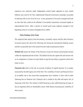 7
expansion was relatively rapid. Independent central banks appeared to have tamed
inflation once and for all. New sophisticated financial instruments seemingly succeeded
in reducing risks to low level for ever. A new generation of investors emerged and took
on risks that they could not be afforded. Cross-border transactions increased rapidly at
unprecedented levels. After a period of several good years euphoria emerged at the
beginning of the 21st century (Ganqaher & Ga, 2009)
Main Findings of the Study
The empirical data analysis from the primary, secondary sources and the other literature
reviewed sources has shown the following risk facing the international banking system
and this was possible due to the results from the study enumerated as below:
Default risk means the failure of the borrower to pay the interest and principal amount
within the stipulated periods of time. The default risk has the capital risk and income risk
as its components. It means not only failure to pay but also delay in payment which also
leads to crisis.
Financial risk refers to the risk on account of pattern of capital structure. It is usually
measured by the debt equity mix of the firm. The variability of return and financial risk is
an avoidable risk to the extent that managements have freedom. A firm with no debt
financing has no financial risk. Financial risk is related to the debt and equity mix of
financing in the firm. The reliance of debt financing is also called financing leverage. It
has an important effect on shareholders return. Debt finance increasing the variability of
their returns.
International Banking Risks
 