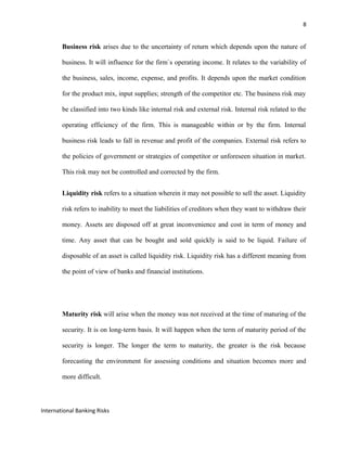 8
Business risk arises due to the uncertainty of return which depends upon the nature of
business. It will influence for the firm`s operating income. It relates to the variability of
the business, sales, income, expense, and profits. It depends upon the market condition
for the product mix, input supplies; strength of the competitor etc. The business risk may
be classified into two kinds like internal risk and external risk. Internal risk related to the
operating efficiency of the firm. This is manageable within or by the firm. Internal
business risk leads to fall in revenue and profit of the companies. External risk refers to
the policies of government or strategies of competitor or unforeseen situation in market.
This risk may not be controlled and corrected by the firm.
Liquidity risk refers to a situation wherein it may not possible to sell the asset. Liquidity
risk refers to inability to meet the liabilities of creditors when they want to withdraw their
money. Assets are disposed off at great inconvenience and cost in term of money and
time. Any asset that can be bought and sold quickly is said to be liquid. Failure of
disposable of an asset is called liquidity risk. Liquidity risk has a different meaning from
the point of view of banks and financial institutions.
Maturity risk will arise when the money was not received at the time of maturing of the
security. It is on long-term basis. It will happen when the term of maturity period of the
security is longer. The longer the term to maturity, the greater is the risk because
forecasting the environment for assessing conditions and situation becomes more and
more difficult.
International Banking Risks
 