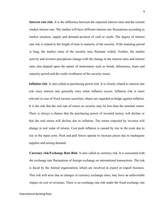 9
Interest rate risk: It is the difference between the expected interest rates and the current
market interest rate. The market will have different interest rate fluctuations according to
market situation, supply and demand position of cash or credit. The degree of interest
rate risk is related to the length of time to maturity of the security. If the maturing period
is long, the market value of the security may fluctuate widely. Further, the market
activity and investor perceptions change with the change in the interest rates and interest
rates also depend upon the nature of instruments such as bonds, debentures, loans and
maturity period and the credit worthiness of the security issues.
Inflation risk: Is also called as purchasing power risk. It is closely related to interest rate
risk since interest rate generally rises when inflation occurs. Inflation risk is more
relevant in case of fixed income securities; shares are regarded as hedge against inflation.
It is the risk that the real rate of return on security may be less than the nominal return.
There is always a chance that the purchasing power of invested money will decline or
that the real return will decline due to inflation. The return expected by investor will
change in real value of returns. Cost push inflation is caused by rise in the costs due to
rise in the input costs. Push and pull forces operate to increase prices due to inadequate
supplies and raising demand.
Currency risk/Exchange Rate Risk: Is also called as currency risk. It is associated with
the exchange rate fluctuations of foreign exchange on international transactions. The risk
is faced by the limited organizations which are involved in export or import business.
This risk will arise due to changes in currency exchange rates, may have an unfavorable
impact on cost or revenues. There is no exchange rate risk under the fixed exchange rate
International Banking Risks
 