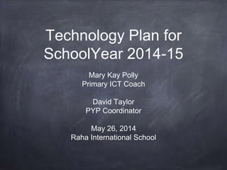 Technology Plan for
SchoolYear 2014-15
Mary Kay Polly
Primary ICT Coach
David Taylor
PYP Coordinator
May 26, 2014
Raha International School
 