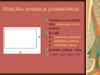 Ristküliku pindala ja pindalaühikud: Pindala suurus näitab, mitu  ühikruutu   katab  kujundi. S = ab   S  -  ristküliku pindala   a  -  ristküliku pikkus   b  -  ristküliku laius  pindala = pikkus · laius 1 mm²; 1 cm²; 1 dm² ; 1 m² 
