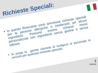 24/03/20
2
Richieste Speciali:
● In questo Ristorante sono ammesse richieste speciali
per le persone allergiche o intolleranti ad alcuni
ingredienti. Possono essere richiesti menù
personalizzati con ingredienti senza glutine e senza
lattosio.
● Si prega la gentile clientela di rivolgersi al personale di
servizio per qualsiasi richiesta speciale.
 