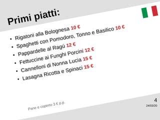 24/03/20
4
Primi piatti:
● Rigatoni alla Bolognesa 10 €
● Spaghetti con Pomodoro, Tonno e Basilico 10 €
● Pappardelle al Ragú 12 €
● Fettuccine ai Funghi Porcini 12 €
● Cannelloni di Nonna Lucia 15 €
● Lasagna Ricotta e Spinaci 15 €
Pane e coperto 3 € p.p.
 