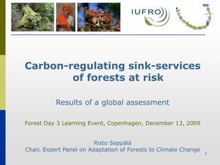 Carbon-regulating sink-services
        of forests at risk

          Results of a global assessment

Forest Day 3 Learning Event, Copenhagen, December 13, 2009


                         Risto Seppälä
Chair, Expert Panel on Adaptation of Forests to Climate Change
                                                                 1
 