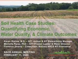Aaron Ristow, M.S. – AFT Author & NY Stewardship Manager
Michelle Perez, PhD – AFT Project Leader & Water Director
Florence Swartz – Consultant, Retired NRCS NY Economist
NACD ANNUAL MEETING
FEBRUARY 11, 2020
Soil Health Case Studies:
Quantifying Economic,
Water Quality, & Climate Outcomes
 