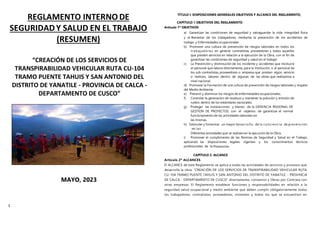 1
REGLAMENTO INTERNO DE
SEGURIDAD Y SALUD EN EL TRABAJO
(RESUMEN)
“CREACIÓN DE LOS SERVICIOS DE
TRANSPIRABILIDAD VEHICULAR RUTA CU-104
TRAMO PUENTE TAHUIS Y SAN ANTONIO DEL
DISTRITO DE YANATILE - PROVINCIA DE CALCA -
DEPARTAMENTO DE CUSCO”
MAYO, 2023
TÍTULO I: DISPOSICIONES GENERALES OBJETIVOS Y ALCANCE DEL REGLAMENTO,
CAPÍTULO 1 OBJETIVOS DEL REGLAMENTO
Artículo 1º OBJETIVOS
a) Garantizar las condiciones de seguridad y salvaguardar la vida, integridad física
y el Bienestar de los trabajadores, mediante la prevención de los accidentes de
trabajo y Enfermedades ocupacionales
b) Promover una cultura de prevención de riesgos laborales en todos los
trabajadores en general, contratistas, proveedores y todos aquellos
que presten servicios en relación a la ejecución de la Obra, con el fin de
garantizar las condiciones de seguridad y salud en el trabajo
c) La Prevención y disminución de los incidente y accidentes que involucre
al personal que labora directamente, para la Institución, o al personal de
los sub contratistas, proveedores o empresa que prestan algún servicio
o realicen, labores dentro de algunas de las obras que realizamos a
nivel nacional.
d) Promover la Formación dé una cultura de prevención de riesgos laborales y respeto
del Medio Ambiente.
e) Prevenir y disminuir los riesgos de enfermedades ocupacionales.
f) Controlar la generación de residuos y mantener la polución y emisión de
ruidos dentro de los estándares nacionales.
g) Proteger las instalaciones y bienes de la GERENCIA REGIONAL DE
GESTION DE PROYECTOS, con el objetivo de garantizar el normal
funcionamiento de las actividades laborales en
las mismas.
h) Estimular y fomentar un mayor desarrollo de la conciencia de prevención
en las
Diferentes actividades que se realizan en la ejecución de la Obra.
i) Promover el cumplimiento de las Normas de Seguridad y Salud en el Trabajo,
aplicando las disposiciones legales vigentes y los conocimientos técnicos
profesionales de la Prevención.
CAPÍTULO 2. ALCANCE
Artículo 2º ALCANCES
El ALCANCE de este Reglamento se aplica a todas las actividades de servicios y procesos que
desarrolla la obra: “CREACIÓN DE LOS SERVICIOS DE TRANSPIRABILIDAD VEHICULAR RUTA
CU-104 TRAMO PUENTE TAHUIS Y SAN ANTONIO DEL DISTRITO DE YANATILE - PROVINCIA
DE CALCA - DEPARTAMENTO DE CUSCO” directamente, convenios y Obras por Contrata con
otras empresas. El Reglamento establece funciones y responsabilidades en relación a la
seguridad salud ocupacional y medio ambiente que deben cumplir obligatoriamente todos
los trabajadores, contratistas, proveedores, visitantes y todos los que se encuentren en
 