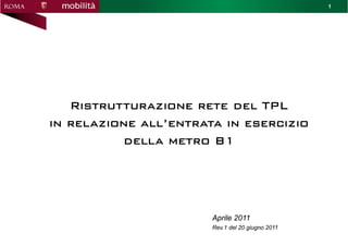 1




   Ristrutturazione rete del TPL
in relazione all’entrata in esercizio
          della metro B1




                       Aprile 2011
                       Rev.1 del 20 giugno 2011
 