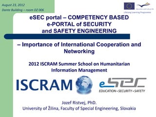 August 23, 2012
Dante Building – room DZ 006

                  eSEC portal – COMPETENCY BASED
                       e-PORTAL of SECURITY
                     and SAFETY ENGINEERING

          – Importance of International Cooperation and
                           Networking

                 2012 ISCRAM Summer School on Humanitarian
                          Information Management




                                    Jozef Ristvej, PhD.
             University of Žilina, Faculty of Special Engineering, Slovakia
 