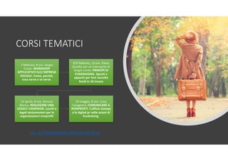 CORSI TEMATICI
7 febbraio, 8 ore. Sergio
Conte. WORKSHOP
APPLICATIVO SULL’IMPRESA
SOCIALE. Come, perché,
cosa serve e se serve.
8/9 febbraio, 10 ore. Elena
Zanella con un intervento di
Sergio Conte. PRINCÌPI DI
FUNDRAISING. Spunti e
appunti per fare raccolta
fondi in 10 mosse
12 aprile, 8 ore. Simona
Biancu. REALIZZARE UNA
LEGACY CAMPAIGN. Lasciti e
legati testamentari per le
organizzazioni nonprofit
10 maggio, 8 ore. Luisa
Cavagnera. COMUNICARE IL
NONPROFIT. L’ufficio stampa
e le digital pr nelle azioni di
fundraising,
VAI AL PROGRAMMA FORMATIVO 2019
 