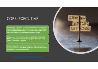 CORSI EXECUTIVE
28 febbraio/1 e 2 marzo, 21 ore. Elena Zanella, Anna Fabbricotti,
Mattia Dell’Era, Eleonora Terrile, Leonardo Fusini e Guia Rigoldi.
DAL DONATORE OCCASIONALE AL GRANDE DONATORE. Come
intercettare, gestire e conservare il donatore privato
22/23 marzo, 15 ore. Christian Elevati. RACCOLTA FONDI PER
BANDI. I processi di scrittura di un progetto di raccolta fondi
rivolto a fondazioni e imprese
24/25 maggio, 16 ore. Filippo Montesi, in collaborazione con
Human Foundation. MISURARE IL VALORE SOCIALE attraverso il
Social Return on Investment (SROI)
VAI AL PROGRAMMA FORMATIVO 2019
 