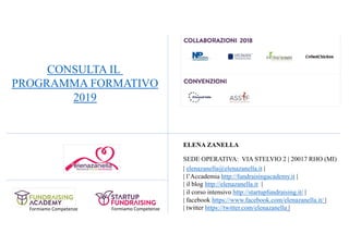Formiamo Competenze
ELENA ZANELLA
SEDE OPERATIVA: VIA STELVIO 2 | 20017 RHO (MI)
| elenazanella@elenazanella.it |
| l’Accademia http://fundraisingacademy.it |
| il blog http://elenazanella.it |
| il corso intensivo http://startupfundraising.it/ |
| facebook https://www.facebook.com/elenazanella.it/ |
| twitter https://twitter.com/elenazanella |Formiamo Competenze
CONSULTA IL
PROGRAMMA FORMATIVO
2019
 