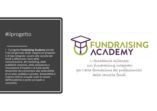 #ilprogetto
• Il progetto Fundraising Academy prende
il via nel gennaio 2018. L’approccio proposto
è di tipo integrato ovvero alla raccolta dei
fondi si affiancano i temi della
comunicazione, del marketing, delle
pubbliche relazione, della valutazione e
misurazione d’impatto e di tutte quelle
dinamiche che concorrono alla sostenibilità
di un ente, pubblico o privato. Sostenibilità è
il perno intorno al quale ruota la visione
dell’Accademia e punto sul quale si
concentra.
L’Accademia milanese
sul fundraising integrato
per l’alta formazione dei professionisti
della raccolta fondi.
 
