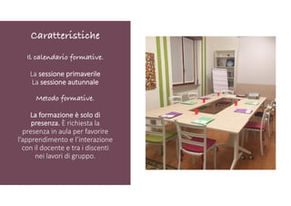 Il calendario formative.
La sessione primaverile
La sessione autunnale
Metodo formative.
La formazione è solo di
presenza. È richiesta la
presenza in aula per favorire
l’apprendimento e l’interazione
con il docente e tra i discenti
nei lavori di gruppo.
Caratteristiche
 