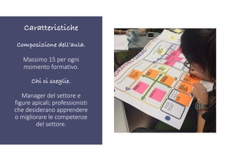 Composizione dell’aula.
Massimo 15 per ogni
momento formativo.
Chi ci sceglie.
Manager del settore e
figure apicali; professionisti
che desiderano apprendere
o migliorare le competenze
del settore.
Caratteristiche
 
