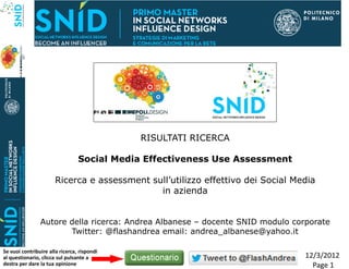 RISULTATI RICERCA

                                 Social Media Effectiveness Use Assessment

                       Ricerca e assessment sull’utilizzo effettivo dei Social Media
                                              in azienda


                Autore della ricerca: Andrea Albanese – docente SNID modulo corporate
                       Twitter: @flashandrea email: andrea_albanese@yahoo.it

Se vuoi contribuire alla ricerca, rispondi
al questionario, clicca sul pulsante a                                           12/3/2012
destra per dare la tua opinione                                                    Page 1
 