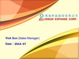 鴻進科技股份有限公司
RISUN EXPANSE CORP.
Vick Sun (Sales Manager)
Date：2014. 07
 