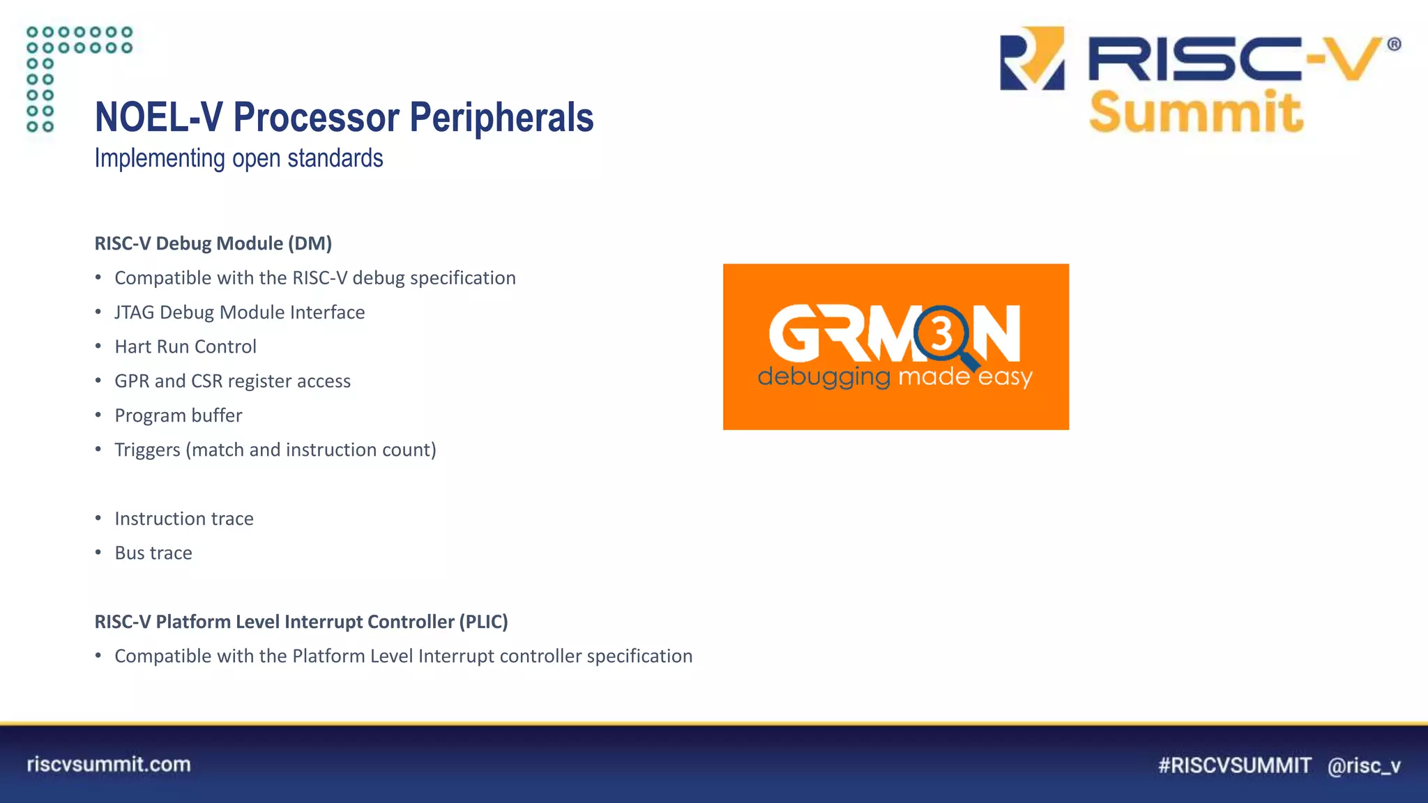 Information Classification: General
NOEL-V Processor Peripherals
Implementing open standards
RISC-V Debug Module (DM)
• Compatible with the RISC-V debug specification
• JTAG Debug Module Interface
• Hart Run Control
• GPR and CSR register access
• Program buffer
• Triggers (match and instruction count)
• Instruction trace
• Bus trace
RISC-V Platform Level Interrupt Controller (PLIC)
• Compatible with the Platform Level Interrupt controller specification
 