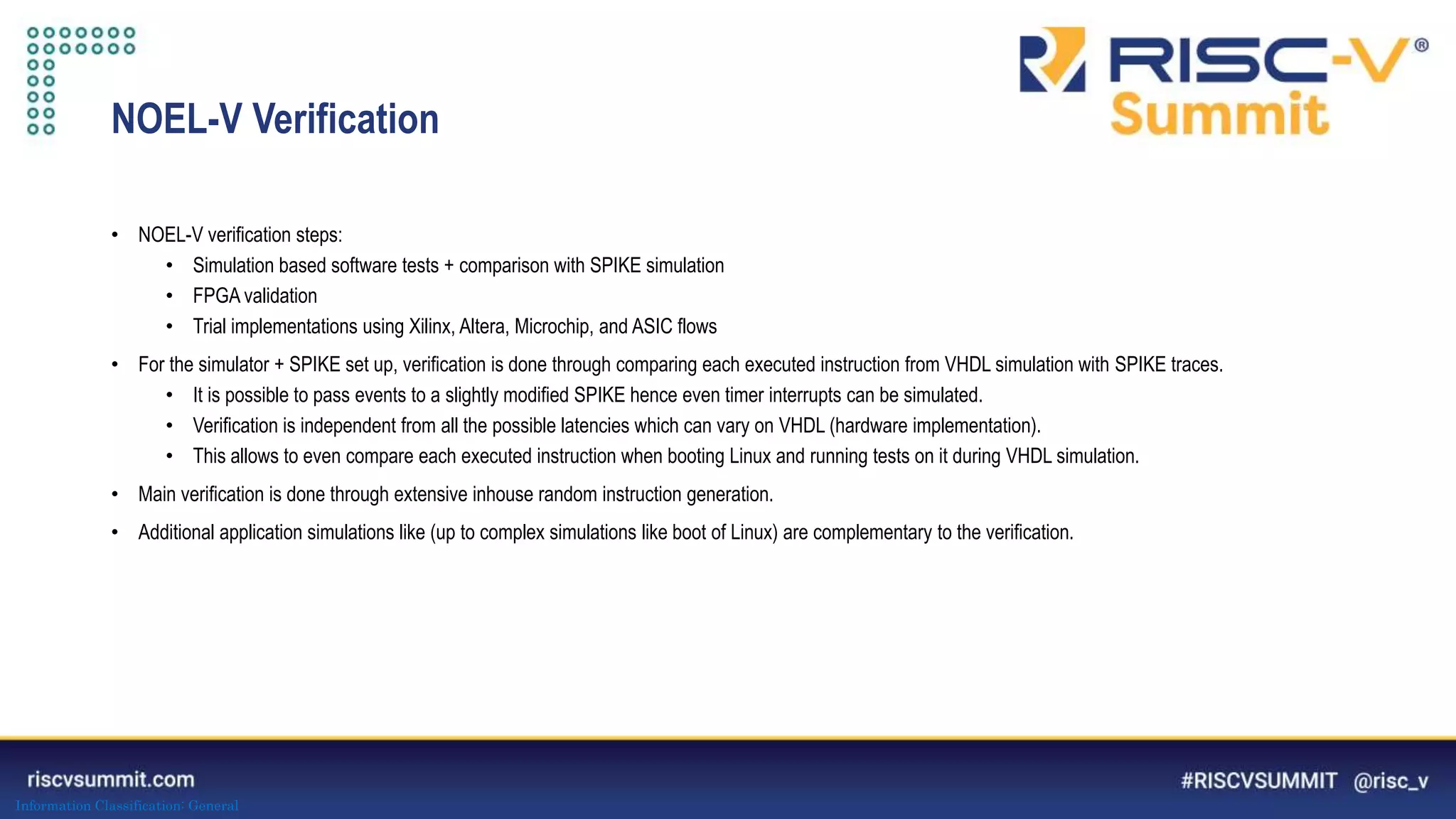 Information Classification: General
NOEL-V Verification
• NOEL-V verification steps:
• Simulation based software tests + comparison with SPIKE simulation
• FPGA validation
• Trial implementations using Xilinx, Altera, Microchip, and ASIC flows
• For the simulator + SPIKE set up, verification is done through comparing each executed instruction from VHDL simulation with SPIKE traces.
• It is possible to pass events to a slightly modified SPIKE hence even timer interrupts can be simulated.
• Verification is independent from all the possible latencies which can vary on VHDL (hardware implementation).
• This allows to even compare each executed instruction when booting Linux and running tests on it during VHDL simulation.
• Main verification is done through extensive inhouse random instruction generation.
• Additional application simulations like (up to complex simulations like boot of Linux) are complementary to the verification.
 