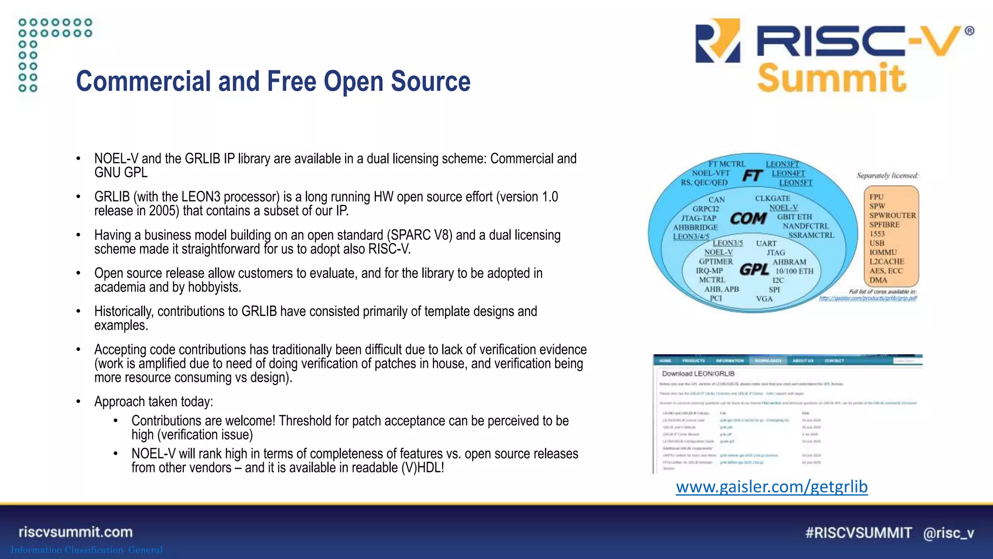 Information Classification: General
Commercial and Free Open Source
• NOEL-V and the GRLIB IP library are available in a dual licensing scheme: Commercial and
GNU GPL
• GRLIB (with the LEON3 processor) is a long running HW open source effort (version 1.0
release in 2005) that contains a subset of our IP.
• Having a business model building on an open standard (SPARC V8) and a dual licensing
scheme made it straightforward for us to adopt also RISC-V.
• Open source release allow customers to evaluate, and for the library to be adopted in
academia and by hobbyists.
• Historically, contributions to GRLIB have consisted primarily of template designs and
examples.
• Accepting code contributions has traditionally been difficult due to lack of verification evidence
(work is amplified due to need of doing verification of patches in house, and verification being
more resource consuming vs design).
• Approach taken today:
• Contributions are welcome! Threshold for patch acceptance can be perceived to be
high (verification issue)
• NOEL-V will rank high in terms of completeness of features vs. open source releases
from other vendors – and it is available in readable (V)HDL!
www.gaisler.com/getgrlib
 