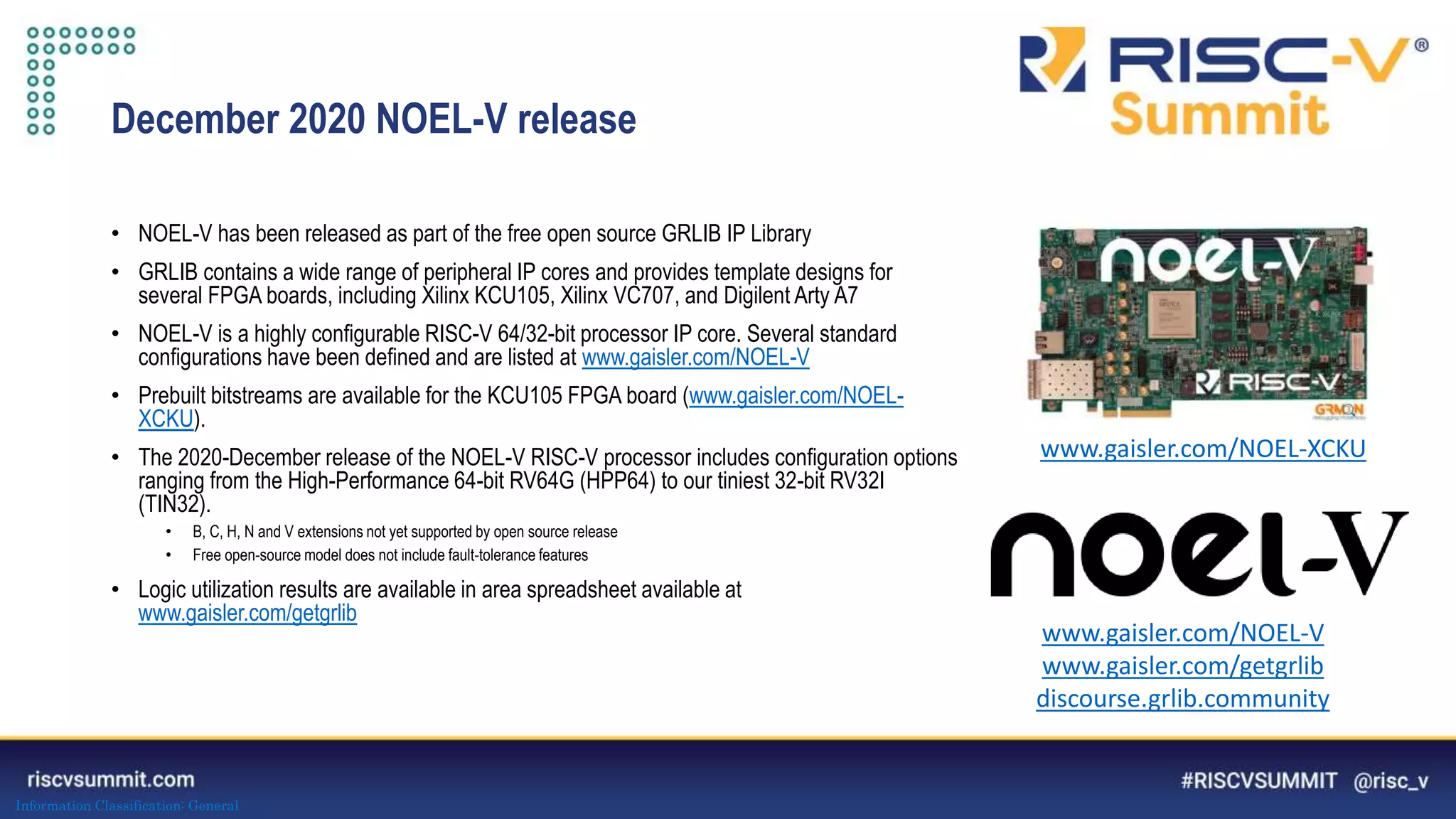 Information Classification: General
December 2020 NOEL-V release
• NOEL-V has been released as part of the free open source GRLIB IP Library
• GRLIB contains a wide range of peripheral IP cores and provides template designs for
several FPGA boards, including Xilinx KCU105, Xilinx VC707, and Digilent Arty A7
• NOEL-V is a highly configurable RISC-V 64/32-bit processor IP core. Several standard
configurations have been defined and are listed at www.gaisler.com/NOEL-V
• Prebuilt bitstreams are available for the KCU105 FPGA board (www.gaisler.com/NOEL-
XCKU).
• The 2020-December release of the NOEL-V RISC-V processor includes configuration options
ranging from the High-Performance 64-bit RV64G (HPP64) to our tiniest 32-bit RV32I
(TIN32).
• B, C, H, N and V extensions not yet supported by open source release
• Free open-source model does not include fault-tolerance features
• Logic utilization results are available in area spreadsheet available at
www.gaisler.com/getgrlib
www.gaisler.com/NOEL-V
www.gaisler.com/getgrlib
discourse.grlib.community
www.gaisler.com/NOEL-XCKU
 