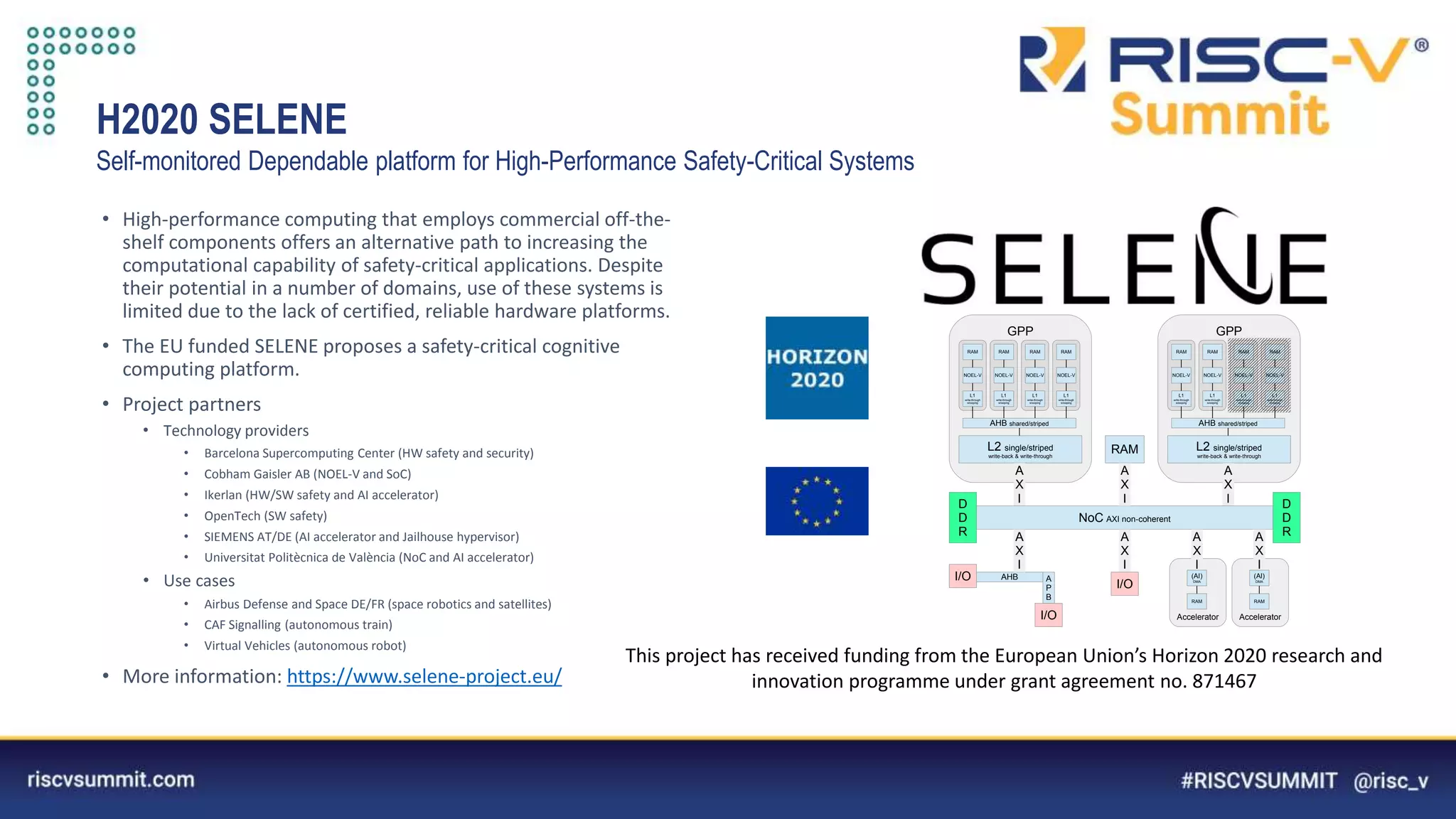 Information Classification: General
H2020 SELENE
Self-monitored Dependable platform for High-Performance Safety-Critical Systems
• High-performance computing that employs commercial off-the-
shelf components offers an alternative path to increasing the
computational capability of safety-critical applications. Despite
their potential in a number of domains, use of these systems is
limited due to the lack of certified, reliable hardware platforms.
• The EU funded SELENE proposes a safety-critical cognitive
computing platform.
• Project partners
• Technology providers
• Barcelona Supercomputing Center (HW safety and security)
• Cobham Gaisler AB (NOEL-V and SoC)
• Ikerlan (HW/SW safety and AI accelerator)
• OpenTech (SW safety)
• SIEMENS AT/DE (AI accelerator and Jailhouse hypervisor)
• Universitat Politècnica de València (NoC and AI accelerator)
• Use cases
• Airbus Defense and Space DE/FR (space robotics and satellites)
• CAF Signalling (autonomous train)
• Virtual Vehicles (autonomous robot)
• More information: https://www.selene-project.eu/
This project has received funding from the European Union’s Horizon 2020 research and
innovation programme under grant agreement no. 871467
GPP
NOEL-V
RAM
L1
write-through
snooping
L2 single/striped
write-back & write-through
AHB shared/striped
NOEL-V
RAM
L1
write-through
snooping
NOEL-V
RAM
L1
write-through
snooping
NOEL-V
RAM
L1
write-through
snooping
GPP
NOEL-V
RAM
L1
write-through
snooping
L2 single/striped
write-back & write-through
AHB shared/striped
NOEL-V
RAM
L1
write-through
snooping
NOEL-V
RAM
L1
write-through
snooping
NOEL-V
RAM
L1
write-through
snooping
A
X
I
A
X
I
NoC AXI non-coherent
RAM
A
X
I D
D
R
D
D
R
Accelerator
A
X
I
RAM
(AI)
DMA
Accelerator
A
X
I
RAM
(AI)
DMA
A
X
I
I/O
AHB
A
X
I
I/O A
P
B
I/O
 