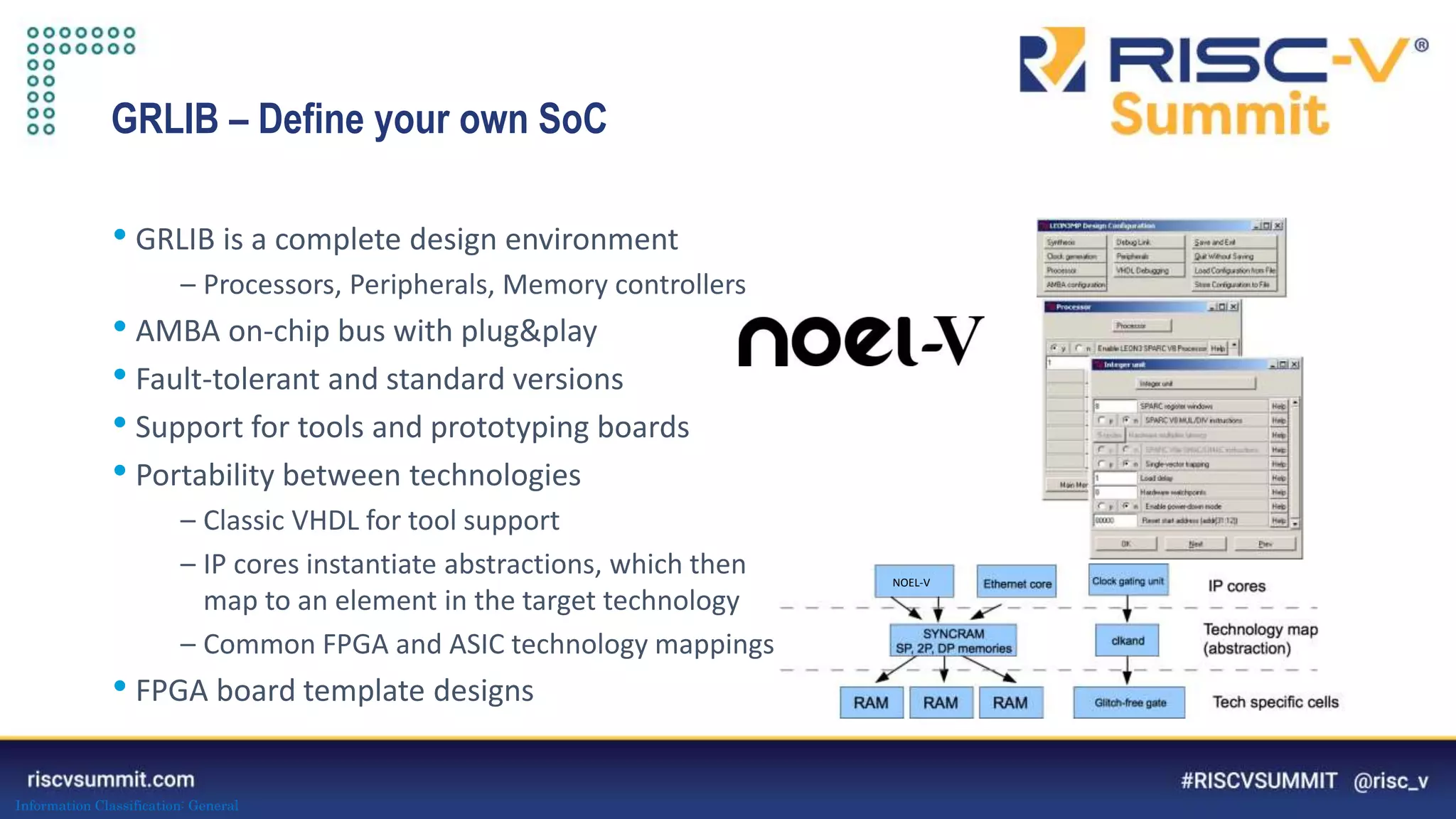 Information Classification: General
GRLIB – Define your own SoC
• GRLIB is a complete design environment
– Processors, Peripherals, Memory controllers
• AMBA on-chip bus with plug&play
• Fault-tolerant and standard versions
• Support for tools and prototyping boards
• Portability between technologies
– Classic VHDL for tool support
– IP cores instantiate abstractions, which then
map to an element in the target technology
– Common FPGA and ASIC technology mappings
• FPGA board template designs
NOEL-V
 