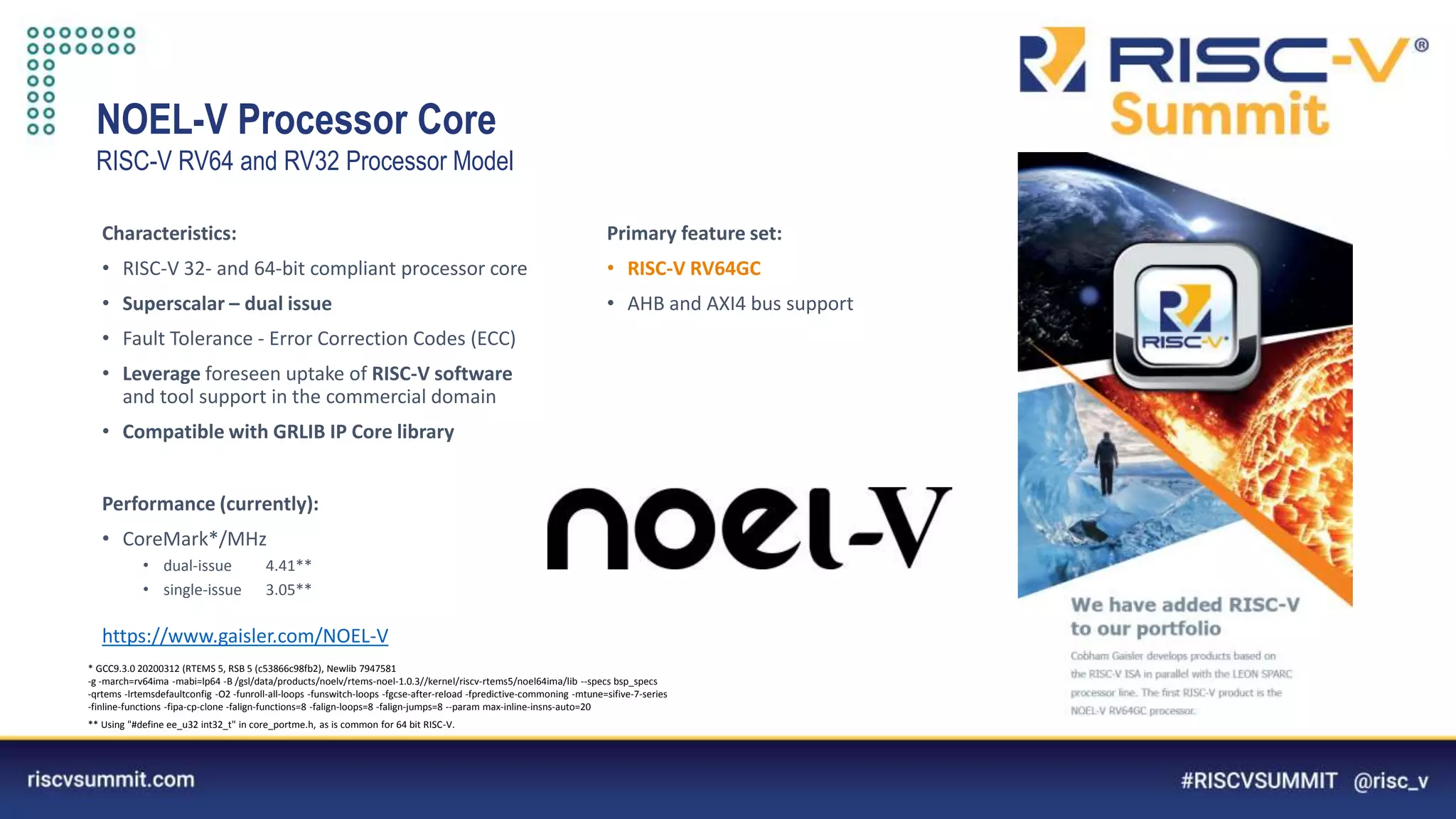 Information Classification: General
NOEL-V Processor Core
RISC-V RV64 and RV32 Processor Model
Characteristics:
• RISC-V 32- and 64-bit compliant processor core
• Superscalar – dual issue
• Fault Tolerance - Error Correction Codes (ECC)
• Leverage foreseen uptake of RISC-V software
and tool support in the commercial domain
• Compatible with GRLIB IP Core library
* GCC9.3.0 20200312 (RTEMS 5, RSB 5 (c53866c98fb2), Newlib 7947581
-g -march=rv64ima -mabi=lp64 -B /gsl/data/products/noelv/rtems-noel-1.0.3//kernel/riscv-rtems5/noel64ima/lib --specs bsp_specs
-qrtems -lrtemsdefaultconfig -O2 -funroll-all-loops -funswitch-loops -fgcse-after-reload -fpredictive-commoning -mtune=sifive-7-series
-finline-functions -fipa-cp-clone -falign-functions=8 -falign-loops=8 -falign-jumps=8 --param max-inline-insns-auto=20
** Using "#define ee_u32 int32_t" in core_portme.h, as is common for 64 bit RISC-V.
Primary feature set:
• RISC-V RV64GC
• AHB and AXI4 bus support
Performance (currently):
• CoreMark*/MHz
• dual-issue 4.41**
• single-issue 3.05**
https://www.gaisler.com/NOEL-V
 