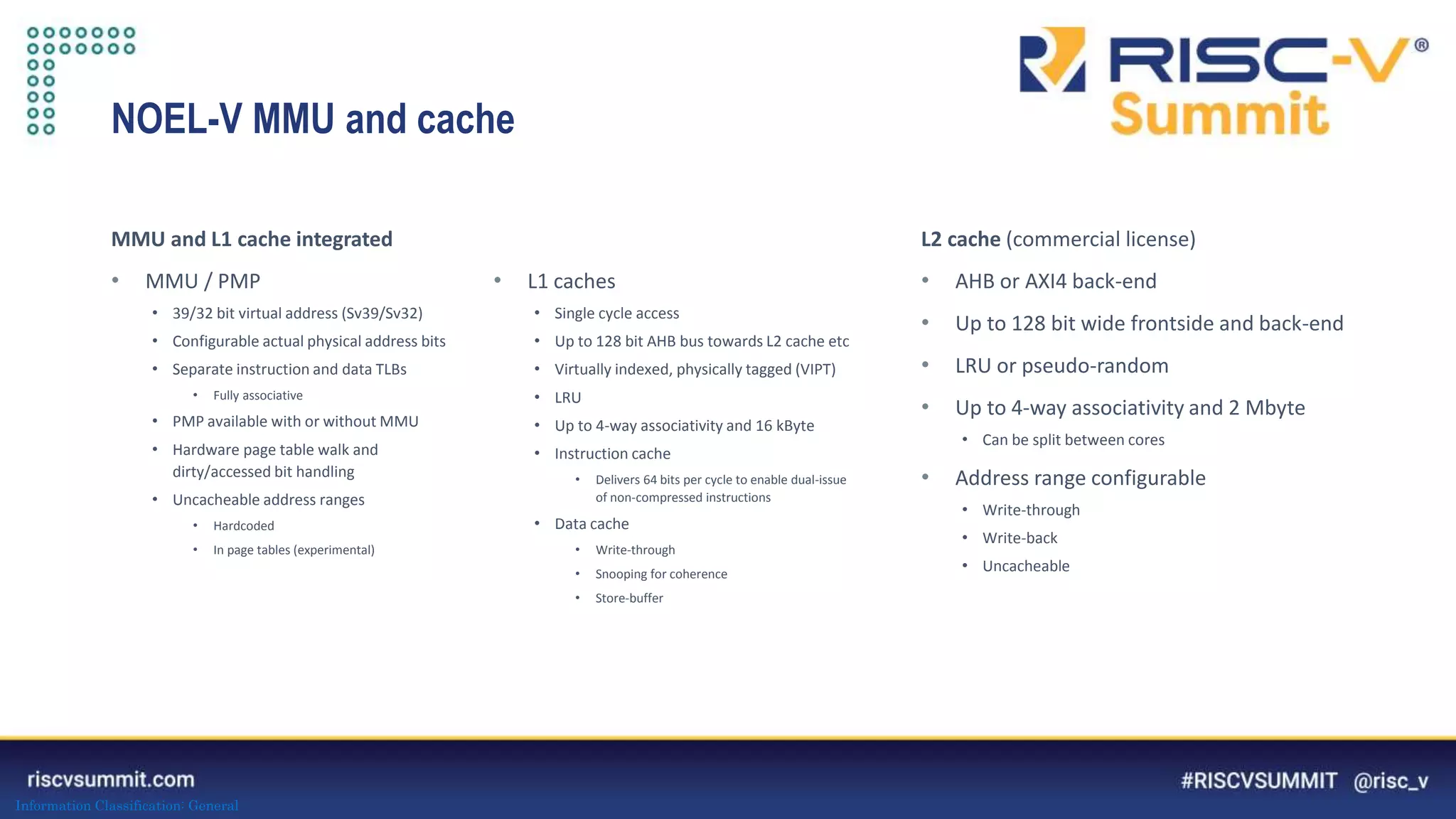 Information Classification: General
NOEL-V MMU and cache
L2 cache (commercial license)
• AHB or AXI4 back-end
• Up to 128 bit wide frontside and back-end
• LRU or pseudo-random
• Up to 4-way associativity and 2 Mbyte
• Can be split between cores
• Address range configurable
• Write-through
• Write-back
• Uncacheable
MMU and L1 cache integrated
• MMU / PMP
• 39/32 bit virtual address (Sv39/Sv32)
• Configurable actual physical address bits
• Separate instruction and data TLBs
• Fully associative
• PMP available with or without MMU
• Hardware page table walk and
dirty/accessed bit handling
• Uncacheable address ranges
• Hardcoded
• In page tables (experimental)
• L1 caches
• Single cycle access
• Up to 128 bit AHB bus towards L2 cache etc
• Virtually indexed, physically tagged (VIPT)
• LRU
• Up to 4-way associativity and 16 kByte
• Instruction cache
• Delivers 64 bits per cycle to enable dual-issue
of non-compressed instructions
• Data cache
• Write-through
• Snooping for coherence
• Store-buffer
 
