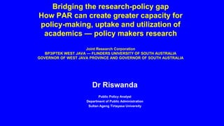 Bridging the research-policy gap
How PAR can create greater capacity for
policy-making, uptake and utilization of
academics — policy makers research
Joint Research Corporation
BP3IPTEK WEST JAVA — FLINDERS UNIVERSITY OF SOUTH AUSTRALIA
GOVERNOR OF WEST JAVA PROVINCE AND GOVERNOR OF SOUTH AUSTRALIA
Dr Riswanda
Public Policy Analyst
Department of Public Administration
Sultan Ageng Tirtayasa University
 