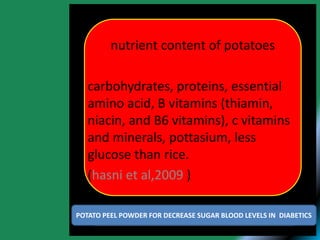 nutrient content of potatoes
carbohydrates, proteins, essential
amino acid, B vitamins (thiamin,
niacin, and B6 vitamins), c vitamins
and minerals, pottasium, less
glucose than rice.
(hasni et al,2009 )
POTATO PEEL POWDER FOR DECREASE SUGAR BLOOD LEVELS IN DIABETICS
 