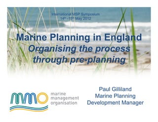 International MSP Symposium
             14th -15th May 2012




Marine Planning in England
  Organising the process
   through pre-planning


                              Paul Gilliland
                            Marine Planning
                          Development Manager
 