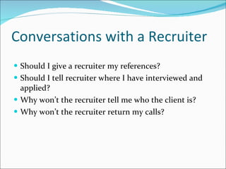 Conversations with a Recruiter Should I give a recruiter my references?  Should I tell recruiter where I have interviewed and applied? Why won’t the recruiter tell me who the client is? Why won’t the recruiter return my calls? 
