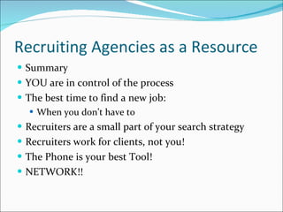 Recruiting Agencies as a Resource Summary YOU are in control of the process The best time to find a new job: When you don’t have to Recruiters are a small part of your search strategy Recruiters work for clients, not you! The Phone is your best Tool! NETWORK!! 